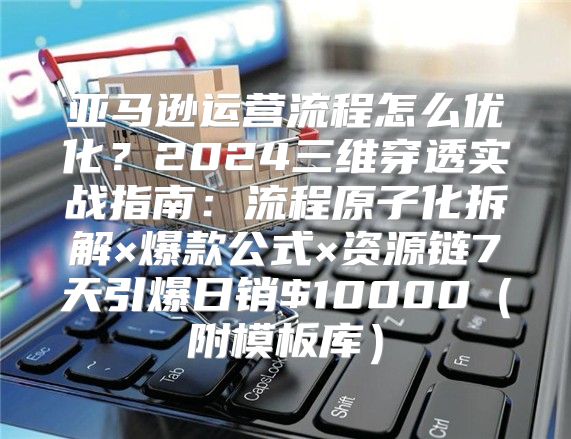 亚马逊运营流程怎么优化？2024三维穿透实战指南：流程原子化拆解×爆款公式×资源链7天引爆日销$10000（附模板库）