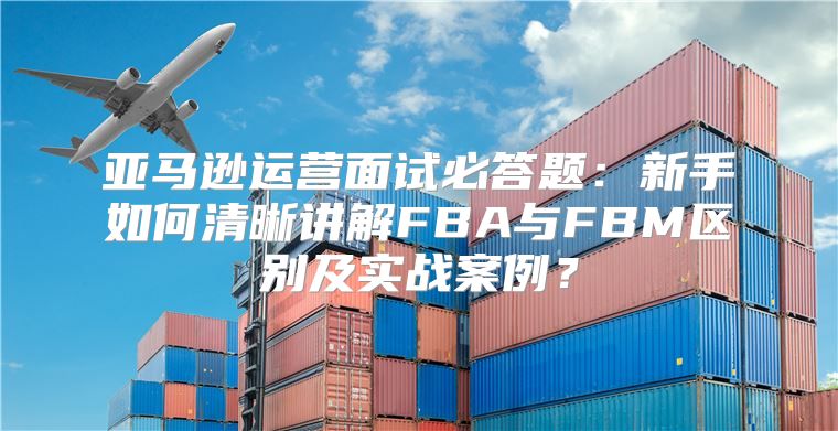 亚马逊运营面试必答题：新手如何清晰讲解FBA与FBM区别及实战案例？