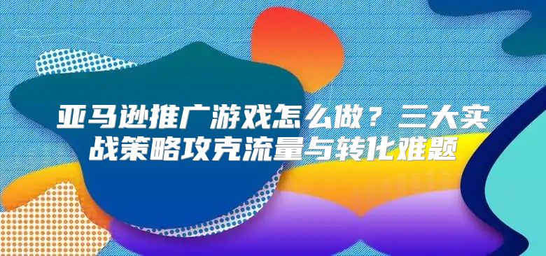 亚马逊推广游戏怎么做？三大实战策略攻克流量与转化难题