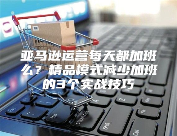 亚马逊运营每天都加班么？精品模式减少加班的3个实战技巧