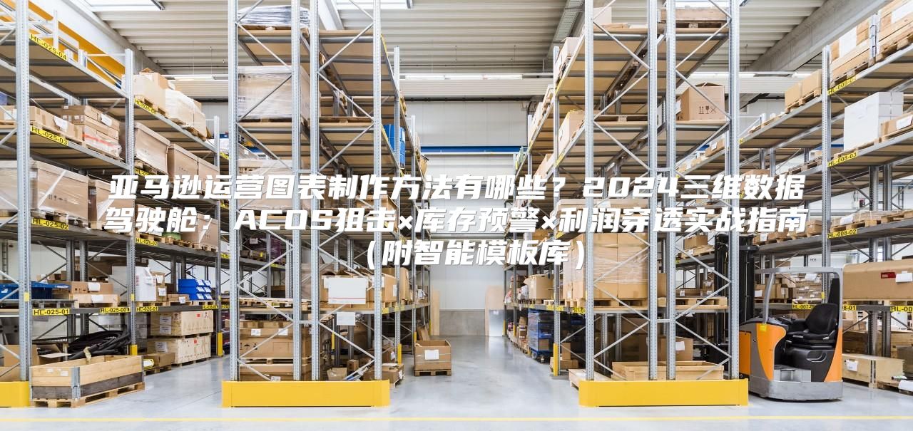 亚马逊运营图表制作方法有哪些？2024三维数据驾驶舱：ACOS狙击×库存预警×利润穿透实战指南（附智能模板库）