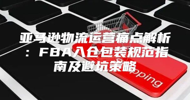 亚马逊物流运营痛点解析：FBA入仓包装规范指南及避坑策略