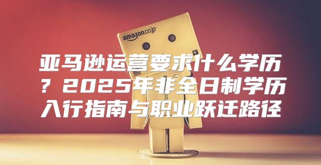 亚马逊运营要求什么学历？2025年非全日制学历入行指南与职业跃迁路径