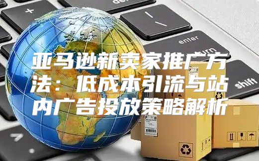 亚马逊新卖家推广方法：低成本引流与站内广告投放策略解析