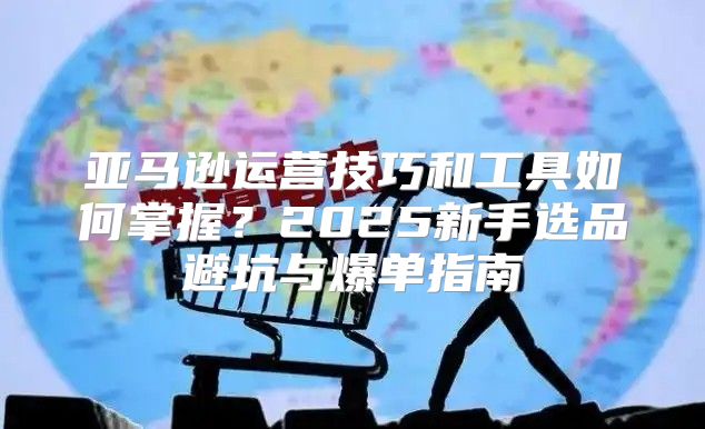 亚马逊运营技巧和工具如何掌握？2025新手选品避坑与爆单指南