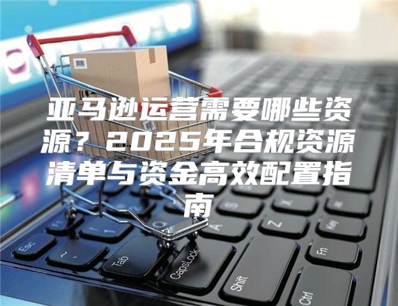 亚马逊运营需要哪些资源？2025年合规资源清单与资金高效配置指南