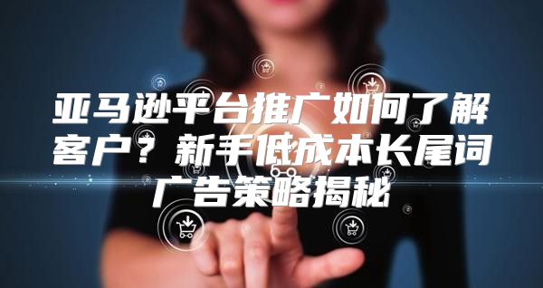 亚马逊平台推广如何了解客户?新手低成本长尾词广告策略揭秘