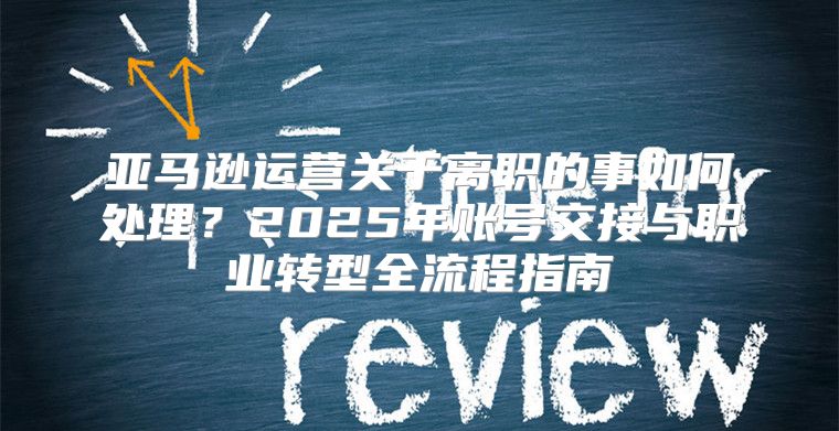 亚马逊运营关于离职的事如何处理？2025年账号交接与职业转型全流程指南