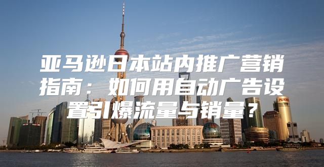 亚马逊日本站内推广营销指南：如何用自动广告设置引爆流量与销量？