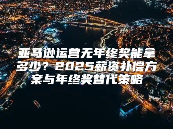 亚马逊运营无年终奖能拿多少？2025薪资补偿方案与年终奖替代策略