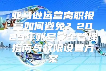 亚马逊运营离职报复如何避免？2025年账号安全管理指南与权限设置方案