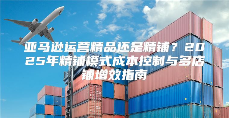 亚马逊运营精品还是精铺？2025年精铺模式成本控制与多店铺增效指南