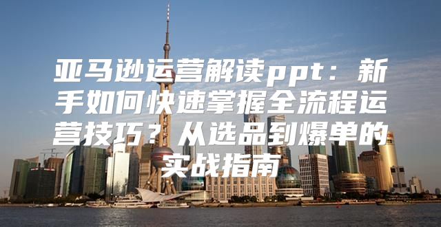 亚马逊运营解读ppt：新手如何快速掌握全流程运营技巧？从选品到爆单的实战指南