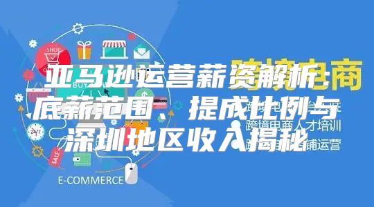 亚马逊运营薪资解析：底薪范围、提成比例与深圳地区收入揭秘