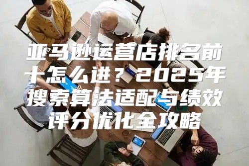 亚马逊运营店排名前十怎么进？2025年搜索算法适配与绩效评分优化全攻略