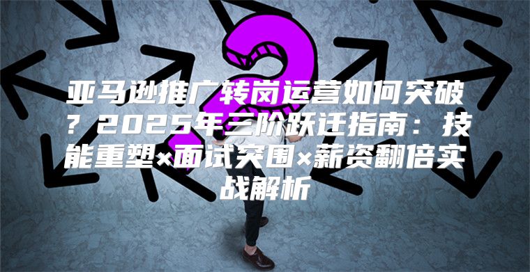 亚马逊推广转岗运营如何突破？2025年三阶跃迁指南：技能重塑×面试突围×薪资翻倍实战解析