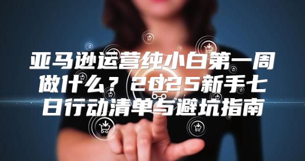 亚马逊运营纯小白第一周做什么？2025新手七日行动清单与避坑指南