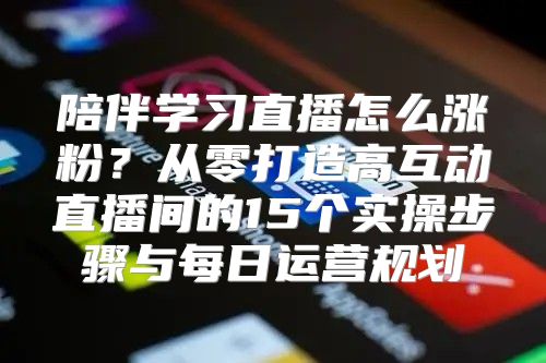 陪伴学习直播怎么涨粉？从零打造高互动直播间的15个实操步骤与每日运营规划