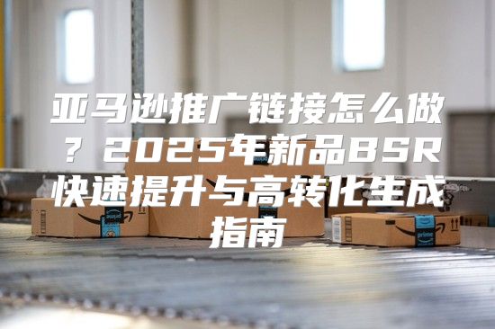 亚马逊推广链接怎么做？2025年新品BSR快速提升与高转化生成指南