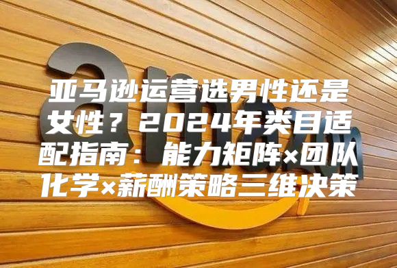 亚马逊运营选男性还是女性？2024年类目适配指南：能力矩阵×团队化学×薪酬策略三维决策