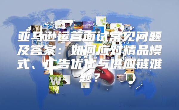 亚马逊运营面试常见问题及答案：如何应对精品模式、广告优化与供应链难题？