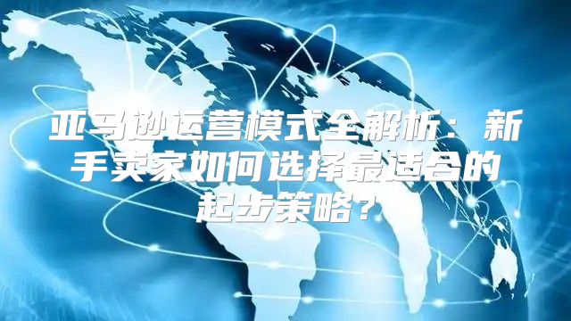 亚马逊运营模式全解析：新手卖家如何选择最适合的起步策略？