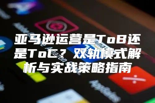 亚马逊运营是ToB还是ToC？双轨模式解析与实战策略指南