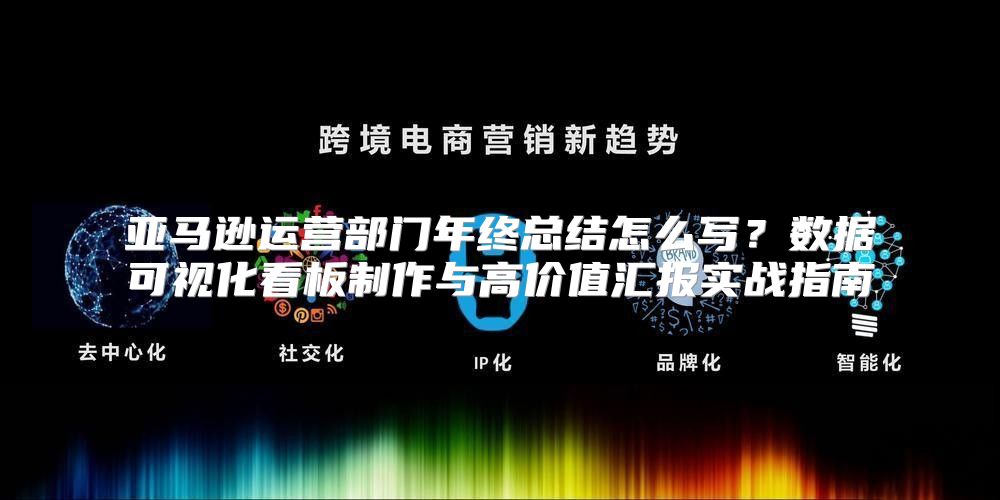 亚马逊运营部门年终总结怎么写？数据可视化看板制作与高价值汇报实战指南