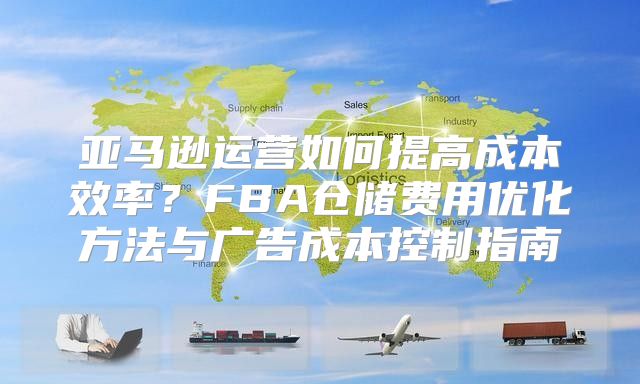 亚马逊运营如何提高成本效率？FBA仓储费用优化方法与广告成本控制指南