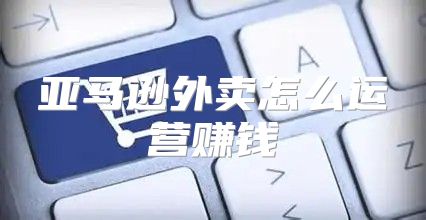 亚马逊外卖怎么运营赚钱