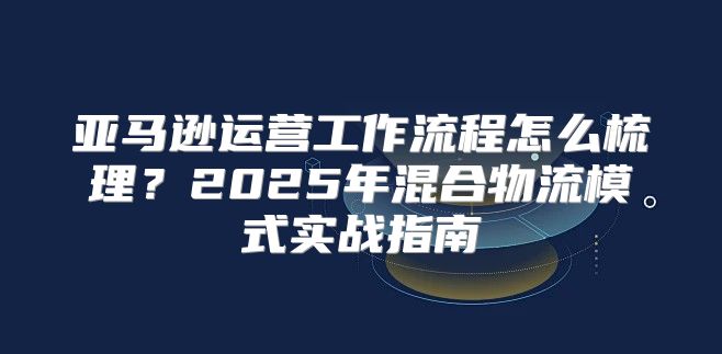 亚马逊运营工作流程怎么梳理？2025年混合物流模式实战指南