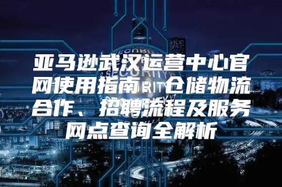 亚马逊武汉运营中心官网使用指南：仓储物流合作、招聘流程及服务网点查询全解析