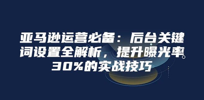 亚马逊运营必备：后台关键词设置全解析，提升曝光率30%的实战技巧