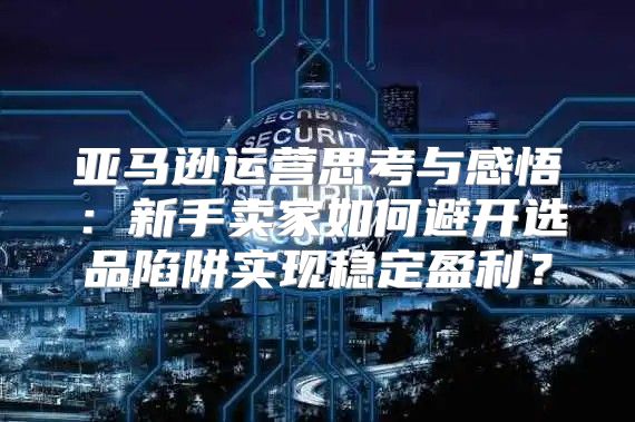 亚马逊运营思考与感悟：新手卖家如何避开选品陷阱实现稳定盈利？