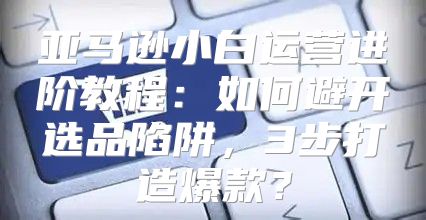 亚马逊小白运营进阶教程：如何避开选品陷阱，3步打造爆款？