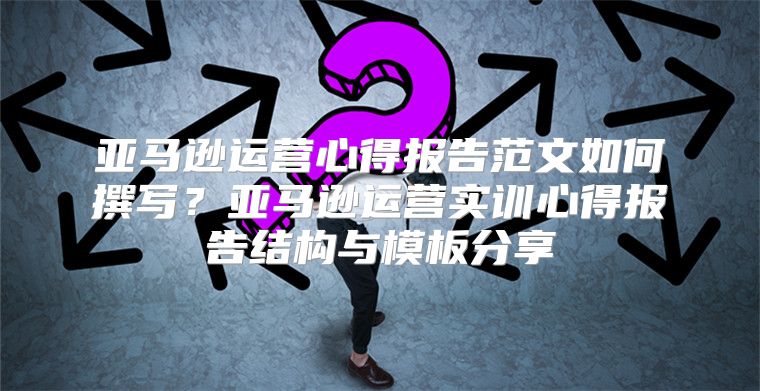 亚马逊运营心得报告范文如何撰写？亚马逊运营实训心得报告结构与模板分享