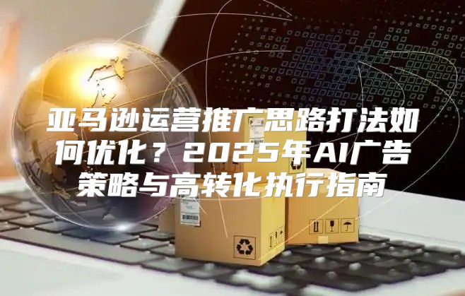 亚马逊运营推广思路打法如何优化？2025年AI广告策略与高转化执行指南