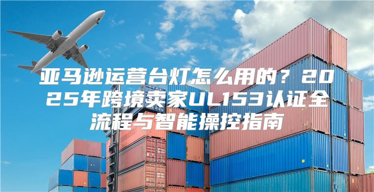 亚马逊运营台灯怎么用的？2025年跨境卖家UL153认证全流程与智能操控指南
