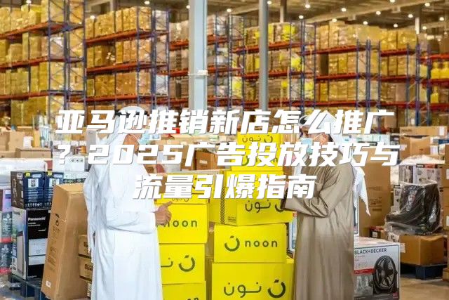 亚马逊推销新店怎么推广？2025广告投放技巧与流量引爆指南