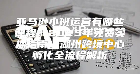 亚马逊小班运营有哪些课程？2025年免费实操指南：湖州跨境中心孵化全流程解析