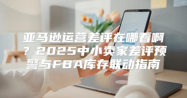 亚马逊运营差评在哪看啊？2025中小卖家差评预警与FBA库存联动指南