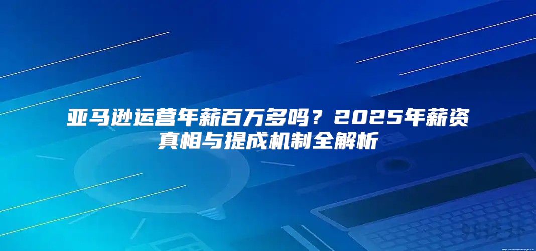 亚马逊运营年薪百万多吗？2025年薪资真相与提成机制全解析