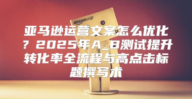 亚马逊运营文案怎么优化？2025年A_B测试提升转化率全流程与高点击标题撰写术