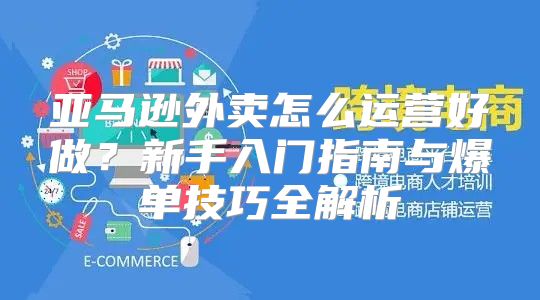 亚马逊外卖怎么运营好做？新手入门指南与爆单技巧全解析