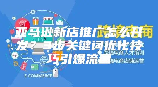 亚马逊新店推广怎么开发？3步关键词优化技巧引爆流量