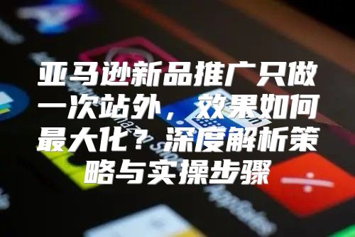 亚马逊新品推广只做一次站外，效果如何最大化？深度解析策略与实操步骤