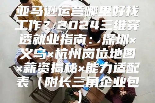 亚马逊运营哪里好找工作？2024三维穿透就业指南：深圳×义乌×杭州岗位地图×薪资揭秘×能力适配表（附长三角企业包）