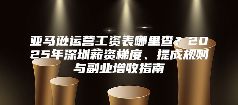 亚马逊运营工资表哪里查？2025年深圳薪资梯度、提成规则与副业增收指南