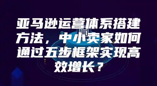 亚马逊运营体系搭建方法，中小卖家如何通过五步框架实现高效增长？
