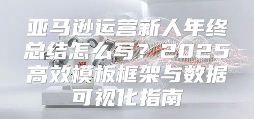 亚马逊运营新人年终总结怎么写？2025高效模板框架与数据可视化指南